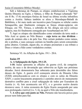 Isaías (Comentário Bíblico Moody) 47 
Sob a liderança de Pianqui, os etíopes estabeleceram a Vigésima 
Quinta Dinastia no Egito, e Sabaca, o filho de Pianqui (chamado "Sô" 
em II Rs. 17:4) encorajou Oséias de Israel na última revolta infrutífera 
contra a Assíria. Sabaca também se aliou a Merodaque-Baladã da 
Babilônia, e foi mais tarde um incentivo para Ezequias se rebelar contra 
Senaqueribe, que finalmente esmagou as forças etíope-egípcias em 
Elteque, em 701. Tirraca, o sobrinho de Sô, dirigiu um novo esforço 
egípcio, mas foi finalmente esmagado por Assurbanipal em 567. 
7. Aqui os etíopes são identificados como oriundos da terra onde o 
Nilo Azul se ajunta ao Nilo Branco – cuja terra os rios dividem – 
sendo de estatura alta e de pele lisa. Eles seriam podados como ramos, 
diz o profeta, e suas carcaças cairiam na batalha para serem consumidas 
pelos abutres. Contudo, algum dia, os etíopes prestariam o seu tributo a 
Deus e viriam a Sião como verdadeiros crentes. 
Sentença VI. As Aflições do Egito. 19:1 - 20:6. 
Isaías 19 
A. A Subjugação do Egito. 19:1-25. 
1-10. Isaías apresenta as aflições da guerra civil, da conquista 
assíria, da seca e da devastação que sobreviria ao Egito nas próximas 
décadas. Jeová demonstraria Sua soberania para descrédito dos falsos 
deuses do Egito. A guerra civil começaria através da Dinastia Líbia 
(XXII) entrechocando-se com os etíopes e com os saítas da Dinastia 
XXIV, e assim loucamente prepararia o caminho através do mutuamente 
destrutivo conflito para a cruel subjugação de todos por Esaradom da 
Assíria (v. 4). Isto aconteceria em 671, e o governo assírio duraria 
dezenove anos. A ruína economia do Egito ficaria assegurada por uma 
seca prolongada e terrível (vs. 5, 6), na qual o Nilo não transbordaria. 
7. A relva que está junto ao Nilo. Portanto não haveria peixes para 
pescar nem linho para fiar. 
 