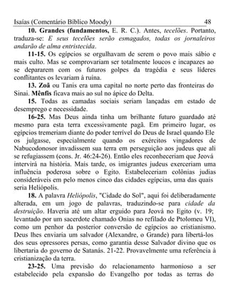 Isaías (Comentário Bíblico Moody) 48 
10. Grandes (fundamentos, E. R. C.). Antes, tecelões. Portanto, 
traduza-se: E seus tecelões serão esmagados, todas os jornaleiros 
andarão de alma entristecida. 
11-15. Os egípcios se orgulhavam de serem o povo mais sábio e 
mais culto. Mas se comprovariam ser totalmente loucos e incapazes ao 
se depararem com os futuros golpes da tragédia e seus líderes 
conflitantes os levariam à ruína. 
13. Zoã ou Tanis era uma capital no norte perto das fronteiras do 
Sinai. Mênfis ficava mais ao sul no ápice do Delta. 
15. Todas as camadas sociais seriam lançadas em estado de 
desemprego e necessidade. 
16-25. Mas Deus ainda tinha um brilhante futuro guardado até 
mesmo para esta terra excessivamente pagã. Em primeiro lugar, os 
egípcios tremeriam diante do poder terrível do Deus de Israel quando Ele 
os julgasse, especialmente quando os exércitos vingadores de 
Nabucodonosor invadissem sua terra em perseguição aos judeus que ali 
se refugiassem (cons. Jr. 46:24-26). Então eles reconheceriam que Jeová 
intervirá na história. Mais tarde, os imigrantes judeus exerceriam uma 
influência poderosa sobre o Egito. Estabeleceriam colônias judias 
consideráveis em pelo menos cinco das cidades egípcias, uma das quais 
seria Heliópolis. 
18. A palavra Heliópolis, "Cidade do Sol", aqui foi deliberadamente 
alterada, em um jogo de palavras, traduzindo-se para cidade da 
destruição. Haveria até um altar erguido para Jeová no Egito (v. 19; 
levantado por um sacerdote chamado Onias no refilado de Ptolomeu VI), 
como um penhor da posterior conversão de egípcios ao cristianismo. 
Deus lhes enviaria um salvador (Alexandre, o Grande) para libertá-los 
dos seus opressores persas, como garantia desse Salvador divino que os 
libertaria do governo de Satanás. 21-22. Provavelmente uma referência à 
cristianização da terra. 
23-25. Uma previsão do relacionamento harmonioso a ser 
estabelecido pela expansão do Evangelho por todas as terras do 
 