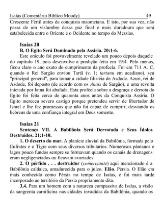 Isaías (Comentário Bíblico Moody) 49 
Crescente Fértil antes da conquista maometana. E isto, por sua vez, não 
passa de um vislumbre dessa paz final e mais duradoura que será 
estabelecida entre o Oriente e o Ocidente no tempo do Messias. 
Isaías 20 
B. O Egito Será Dominado pela Assíria. 20:1-6. 
Este oráculo foi provavelmente revelado um pouco depois daquele 
do capítulo 19, pois desenvolve a predição feita em 19:4. Pelo menos, 
ficou claro o ano exato do cumprimento da profecia. Foi em 711 A. C. 
quando o Rei Sargão enviou Tartã (v. 1; tartanu em acadiano), seu 
"principal general", para tomar a cidade filistéia de Asdode. Azuri, rei de 
Asdode, foi deposto (de acordo com os Anais de Sargão), e uma revolta 
iniciada por Iatna foi abafada. Esta profecia sobre a desgraça e derrota do 
Egito foi feita cerca de quarenta anos antes da Conquista Assíria. O 
Egito mereceu severo castigo porque pretendeu servir de libertador de 
Israel e lhe fez promessas que não foi capaz de cumprir, desviando os 
hebreus de uma confiança integral em Deus somente. 
Isaías 21 
Sentença VII. A Babilônia Será Derrotada e Seus Ídolos 
Destruídos. 21:1-10. 
1. O deserto do mar. A planície aluvial da Babilônia, formada pelo 
Eufrates e o Tigre com seus diversos tributários. Numerosos pântanos e 
lagos pouco fundos sempre se formavam quando os canais de drenagens 
eram negligenciados ou ficavam avariados. 
2. O pérfido . . . destruidor (comerciante) aqui mencionado é a 
Babilônia caldaica, amadurecida para o juízo. Elão. Pérsia. O Elão era 
mais conhecido como Pérsia no tempo de Isaías, e foi mais tarde 
incorporado ao território da Pérsia propriamente dita. 
3,4. Para um homem com a natureza compassiva de Isaías, a visão 
da sangrenta carnificina nas cidades invadidas da Babilônia, quando os 
 