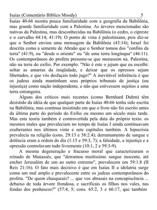 Isaías (Comentário Bíblico Moody) 5 
Isaías 40-66 mostra pouca familiaridade com a geografia da Babilônia, 
mas grande familiaridade com a Palestina. As árvores mencionadas são 
nativas da Palestina, mas desconhecidas na Babilônia (o cedro, o cipreste 
e o carvalho 44:14; 41:19). O ponto de vista é palestiniano, pois diz-se 
que o Senhor enviou uma mensagem da Babilônia (43:14); Israel foi 
descrita como a semente de Abraão que o Senhor tomou dos "confins da 
terra" (41:9), ou "desde o oriente" ou "de uma terra longínqua" (46:11). 
Os contemporâneos do profeta presume-se que morassem na. Palestina, 
não na terra do exílio. Por exemplo: "Não é este o jejum que eu escolhi: 
soltar as amarras da iniqüidade, e deixar que os opressos sejam 
libertados, e que vós desfaçais todo jugo?" A inevitável inferência é que 
os judeus ainda mantinham seus próprios tribunais de justiça (ou 
injustiça) como nação independente, e não que estivessem sujeitos a uma 
terra estrangeira. 
Alguns dos críticos mais recentes (como Bernhard Duhm) têm 
desistido da idéia de que qualquer parte de Isaías 40-66 tenha sido escrita 
na Babilônia, mas continua insistindo em que o livro não foi escrito antes 
da última parte do período do Exílio ou mesmo um século mais tarde. 
Mas esta teoria também é controvertida pela data do próprio texto. os 
mesmos males que prevaleciam no tempo de Isaías I ainda continuavam 
exuberantes nos últimos vinte e sete capítulos também. A hipocrisia 
prevalecia na religião (cons. 29:13 e 58:2.4); derramamento de sangue e 
dolência eram a ordem do dia (1:15 e 59:3, 7); a falsidade, a injustiça e a 
opressão controlavam tudo livremente (10:1, 2 e 59:3-9). 
A mesma degeneração e fracasso moral que caracterizaram o 
reinado de Manassés, que "derramou muitíssimo sangue inocente, até 
encher Jerusalém de um ao outro extremo", prevalecem em 59:1.8 (II 
Reis 21:16). O fato mais decisivo é que em Isaías II a idolatria surge 
como um mal amplo e prevalecente entre os judeus contemporâneos do 
profeta. "De quem chasqueais? ... que vos abrasais na concupiscência ... 
debaixo de toda árvore frondosa, e sacrificais os filhos nos vales, nas 
fendas dos penhascos?" (57:4, 5; cons. 65:2, 3 e 66:17, que também 
 