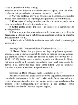 Isaías (Comentário Bíblico Moody) 50 
exércitos de Ciro forçavam o caminho para a Capital, teve um efeito 
profundamente perturbador, como o de um terrível pesadelo. 
5. Na visão profética ele viu os príncipes da Babilônia, descuidados 
em seu falso sentimento de segurança, banqueteando-se com Belsazar. 
7. Uma tropa. Contingentes da cavalaria e homens a camelo eram 
pane característica dos exércitos medo-persas. 
8. Então gritou como um leão. Tão intenso foi o sentimento do 
atalaia profético. 
9. Este é o primeiro pronunciamento de juízo sobre a civilização 
degenerada e idólatra que a Babilônia representava; a última se encontra 
em Apocalipse 14 e 17. 
10. Isaías viu a Babilônia totalmente derrotada e batida, como trigo 
sobre a eira. 
Sentença VIII. Derrota de Edom; Vitória de Israel. 21:11,12. 
11. Dumá. Edom. Ao que parece um jogo de palavras agourento, 
segundo o qual a sílaba principal do nome se encaixa em uma palavra 
que significa silêncio (usado em relação ao reino dos mortos no Sl. 
94:17; 115:17). Isaías, como o atalaia, anuncia aos idumeus do Monte 
Seir que a manhã do livramento está ralando para Israel, mas a noite da 
derrota e da escravidão logo cairá sobre Edom. Que os idumeus, 
portanto, busquem a Jeová em arrependimento e fé. 
Sentença IX. Dedã e Quedar Serão Derrotadas. 21:13-17. 
Aliados aos filisteus, esses árabes do norte saquearam Jerusalém no 
reinado de Jeorão (cerca de 845 A.C.). Mais tarde foram derrotados por 
Uzias. Mas aqui são advertidos dos golpes mortais que receberiam dos 
assírios (como Senaqueribe, por exemplo) e dos caldeus (como 
Nabonidus, que fez de Tema sua segunda capital). 
 