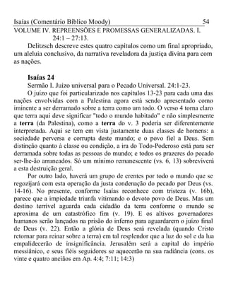 Isaías (Comentário Bíblico Moody) 54 
VOLUME IV. REPREENSÕES E PROMESSAS GENERALIZADAS. I. 
24:1 – 27:13. 
Delitzsch descreve estes quatro capítulos como um final apropriado, 
um aleluia conclusivo, da narrativa reveladora da justiça divina para com 
as nações. 
Isaías 24 
Sermão I. Juízo universal para o Pecado Universal. 24:1-23. 
O juízo que foi particularizado nos capítulos 13-23 para cada uma das 
nações envolvidas com a Palestina agora está sendo apresentado como 
iminente a ser derramado sobre a terra como um todo. O verso 4 torna claro 
que terra aqui deve significar "todo o mundo habitado" e não simplesmente 
a terra (da Palestina), como a terra do v. 3 poderia ser diferentemente 
interpretada. Aqui se tem em vista justamente duas classes de homens: a 
sociedade perversa e corrupta deste mundo; e o povo fiel a Deus. Sem 
distinção quanto à classe ou condição, a ira do Todo-Poderoso está para ser 
derramada sobre todas as pessoas do mundo; e todos os prazeres do pecado 
ser-lhe-ão arrancados. Só um mínimo remanescente (vs. 6, 13) sobreviverá 
a esta destruição geral. 
Por outro lado, haverá um grupo de crentes por todo o mundo que se 
regozijará com esta operação da justa condenação do pecado por Deus (vs. 
14-16). No presente, conforme Isaías reconhece com tristeza (v. 16b), 
parece que a impiedade triunfa vitimando o devoto povo de Deus. Mas um 
destino terrível aguarda cada cidadão da terra conforme o mundo se 
aproxima de um catastrófico fim (v. 19). E os altivos governadores 
humanos serão lançados na prisão do inferno para aguardarem o juízo final 
de Deus (v. 22). Então a glória de Deus será revelada (quando Cristo 
retornar para reinar sobre a terra) em tal resplendor que a luz do sol e da lua 
empalidecerão de insignificância. Jerusalém será a capital do império 
messiânico, e seus fiéis seguidores se aquecerão na sua radiância (cons. os 
vinte e quatro anciãos em Ap. 4:4; 7:11; 14:3) 
 