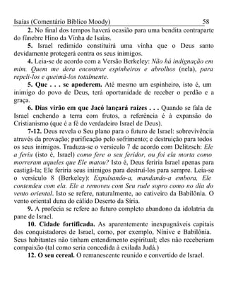 Isaías (Comentário Bíblico Moody) 58 
2. No final dos tempos haverá ocasião para uma bendita contraparte 
do fúnebre Hino da Vinha de Isaías. 
5. Israel redimido constituirá uma vinha que o Deus santo 
devidamente protegerá contra os seus inimigos. 
4. Leia-se de acordo com a Versão Berkeley: Não há indignação em 
mim. Quem me dera encontrar espinheiros e abrolhos (nela), para 
repeli-los e queimá-los totalmente. 
5. Que . . . se apoderem. Até mesmo um espinheiro, isto é, um 
inimigo do povo de Deus, terá oportunidade de receber o perdão e a 
graça. 
6. Dias virão em que Jacó lançará raízes . . . Quando se fala de 
Israel enchendo a terra com frutos, a referência é à expansão do 
Cristianismo (que é a fé do verdadeiro Israel de Deus). 
7-12. Deus revela o Seu plano para o futuro de Israel: sobrevivência 
através da provação; purificação pelo sofrimento; e destruição para todos 
os seus inimigos. Traduza-se o versículo 7 de acordo com Delitzsch: Ele 
a feriu (isto é, Israel) como fere o seu feridor, ou foi ela morta como 
morreram aqueles que Ele matou? Isto é, Deus feriria Israel apenas para 
castigá-la; Ele feriria seus inimigos para destruí-los para sempre. Leia-se 
o versículo 8 (Berkeley): Expulsando-a, mandando-a embora, Ele 
contendeu com ela. Ele a removeu com Seu rude sopro como no dia do 
vento oriental. Isto se refere, naturalmente, ao cativeiro da Babilônia. O 
vento oriental duna do cálido Deserto da Síria. 
9. A profecia se refere ao futuro completo abandono da idolatria da 
pane de Israel. 
10. Cidade fortificada. As aparentemente inexpugnáveis capitais 
dos conquistadores de Israel, como, por exemplo, Nínive e Babilônia. 
Seus habitantes não tinham entendimento espiritual; eles não receberiam 
compaixão (tal como seria concedida à exilada Judá.) 
12. O seu cereal. O remanescente reunido e convertido de Israel. 
 