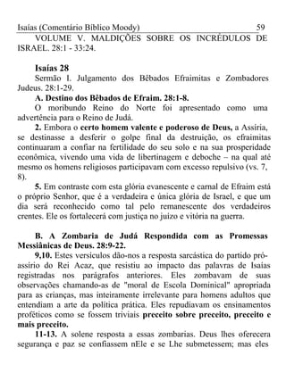 Isaías (Comentário Bíblico Moody) 59 
VOLUME V. MALDIÇÕES SOBRE OS INCRÉDULOS DE 
ISRAEL. 28:1 - 33:24. 
Isaías 28 
Sermão I. Julgamento dos Bêbados Efraimitas e Zombadores 
Judeus. 28:1-29. 
A. Destino dos Bêbados de Efraim. 28:1-8. 
O moribundo Reino do Norte foi apresentado como uma 
advertência para o Reino de Judá. 
2. Embora o certo homem valente e poderoso de Deus, a Assíria, 
se destinasse a desferir o golpe final da destruição, os efraimitas 
continuaram a confiar na fertilidade do seu solo e na sua prosperidade 
econômica, vivendo uma vida de libertinagem e deboche – na qual até 
mesmo os homens religiosos participavam com excesso repulsivo (vs. 7, 
8). 
5. Em contraste com esta glória evanescente e carnal de Efraim está 
o próprio Senhor, que é a verdadeira e única glória de Israel, e que um 
dia será reconhecido como tal pelo remanescente dos verdadeiros 
crentes. Ele os fortalecerá com justiça no juízo e vitória na guerra. 
B. A Zombaria de Judá Respondida com as Promessas 
Messiânicas de Deus. 28:9-22. 
9,10. Estes versículos dão-nos a resposta sarcástica do partido pró-assírio 
do Rei Acaz, que resistiu ao impacto das palavras de Isaías 
registradas nos parágrafos anteriores. Eles zombavam de suas 
observações chamando-as de "moral de Escola Dominical" apropriada 
para as crianças, mas inteiramente irrelevante para homens adultos que 
entendiam a arte da política prática. Eles repudiavam os ensinamentos 
proféticos como se fossem triviais preceito sobre preceito, preceito e 
mais preceito. 
11-13. A solene resposta a essas zombarias. Deus lhes oferecera 
segurança e paz se confiassem nEle e se Lhe submetessem; mas eles 
 