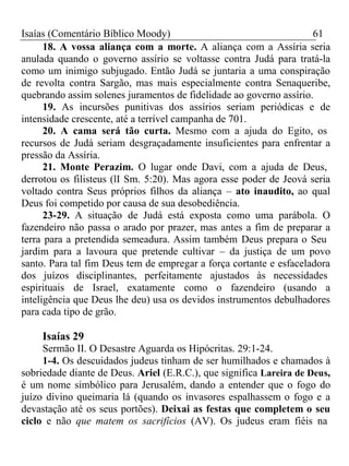 Isaías (Comentário Bíblico Moody) 61 
18. A vossa aliança com a morte. A aliança com a Assíria seria 
anulada quando o governo assírio se voltasse contra Judá para tratá-la 
como um inimigo subjugado. Então Judá se juntaria a uma conspiração 
de revolta contra Sargão, mas mais especialmente contra Senaqueribe, 
quebrando assim solenes juramentos de fidelidade ao governo assírio. 
19. As incursões punitivas dos assírios seriam periódicas e de 
intensidade crescente, até a terrível campanha de 701. 
20. A cama será tão curta. Mesmo com a ajuda do Egito, os 
recursos de Judá seriam desgraçadamente insuficientes para enfrentar a 
pressão da Assíria. 
21. Monte Perazim. O lugar onde Davi, com a ajuda de Deus, 
derrotou os filisteus (lI Sm. 5:20). Mas agora esse poder de Jeová seria 
voltado contra Seus próprios filhos da aliança – ato inaudito, ao qual 
Deus foi competido por causa de sua desobediência. 
23-29. A situação de Judá está exposta como uma parábola. O 
fazendeiro não passa o arado por prazer, mas antes a fim de preparar a 
terra para a pretendida semeadura. Assim também Deus prepara o Seu 
jardim para a lavoura que pretende cultivar – da justiça de um povo 
santo. Para tal fim Deus tem de empregar a força cortante e esfaceladora 
dos juízos disciplinantes, perfeitamente ajustados às necessidades 
espirituais de Israel, exatamente como o fazendeiro (usando a 
inteligência que Deus lhe deu) usa os devidos instrumentos debulhadores 
para cada tipo de grão. 
Isaías 29 
Sermão II. O Desastre Aguarda os Hipócritas. 29:1-24. 
1-4. Os descuidados judeus tinham de ser humilhados e chamados à 
sobriedade diante de Deus. Ariel (E.R.C.), que significa Lareira de Deus, 
é um nome simbólico para Jerusalém, dando a entender que o fogo do 
juízo divino queimaria lá (quando os invasores espalhassem o fogo e a 
devastação até os seus portões). Deixai as festas que completem o seu 
ciclo e não que matem os sacrifícios (AV). Os judeus eram fiéis na 
 