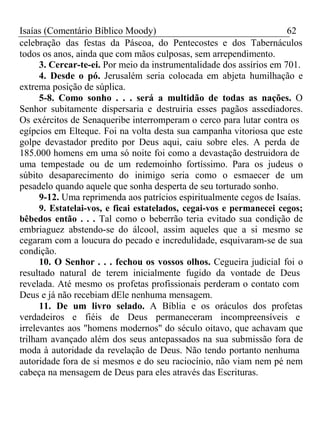 Isaías (Comentário Bíblico Moody) 62 
celebração das festas da Páscoa, do Pentecostes e dos Tabernáculos 
todos os anos, ainda que com mãos culposas, sem arrependimento. 
3. Cercar-te-ei. Por meio da instrumentalidade dos assírios em 701. 
4. Desde o pó. Jerusalém seria colocada em abjeta humilhação e 
extrema posição de súplica. 
5-8. Como sonho . . . será a multidão de todas as nações. O 
Senhor subitamente dispersaria e destruiria esses pagãos assediadores. 
Os exércitos de Senaqueribe interromperam o cerco para lutar contra os 
egípcios em Elteque. Foi na volta desta sua campanha vitoriosa que este 
golpe devastador predito por Deus aqui, caiu sobre eles. A perda de 
185.000 homens em uma só noite foi como a devastação destruidora de 
uma tempestade ou de um redemoinho fortíssimo. Para os judeus o 
súbito desaparecimento do inimigo seria como o esmaecer de um 
pesadelo quando aquele que sonha desperta de seu torturado sonho. 
9-12. Uma reprimenda aos patrícios espiritualmente cegos de Isaías. 
9. Estatelai-vos, e ficai estatelados, cegai-vos e permanecei cegos; 
bêbedos então . . . Tal como o beberrão teria evitado sua condição de 
embriaguez abstendo-se do álcool, assim aqueles que a si mesmo se 
cegaram com a loucura do pecado e incredulidade, esquivaram-se de sua 
condição. 
10. O Senhor . . . fechou os vossos olhos. Cegueira judicial foi o 
resultado natural de terem inicialmente fugido da vontade de Deus 
revelada. Até mesmo os profetas profissionais perderam o contato com 
Deus e já não recebiam dEle nenhuma mensagem. 
11. De um livro selado. A Bíblia e os oráculos dos profetas 
verdadeiros e fiéis de Deus permaneceram incompreensíveis e 
irrelevantes aos "homens modernos" do século oitavo, que achavam que 
trilham avançado além dos seus antepassados na sua submissão fora de 
moda à autoridade da revelação de Deus. Não tendo portanto nenhuma 
autoridade fora de si mesmos e do seu raciocínio, não viam nem pé nem 
cabeça na mensagem de Deus para eles através das Escrituras. 
 