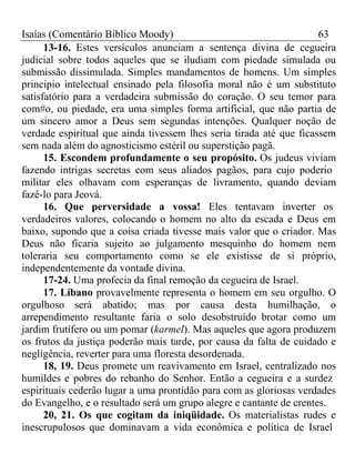 Isaías (Comentário Bíblico Moody) 63 
13-16. Estes versículos anunciam a sentença divina de cegueira 
judicial sobre todos aqueles que se iludiam com piedade simulada ou 
submissão dissimulada. Simples mandamentos de homens. Um simples 
princípio intelectual ensinado pela filosofia moral não é um substituto 
satisfatório para a verdadeira submissão do coração. O seu temor para 
com#o, ou piedade, era uma simples forma artificial, que não partia de 
um sincero amor a Deus sem segundas intenções. Qualquer noção de 
verdade espiritual que ainda tivessem lhes seria tirada até que ficassem 
sem nada além do agnosticismo estéril ou superstição pagã. 
15. Escondem profundamente o seu propósito. Os judeus viviam 
fazendo intrigas secretas com seus aliados pagãos, para cujo poderio 
militar eles olhavam com esperanças de livramento, quando deviam 
fazê-lo para Jeová. 
16. Que perversidade a vossa! Eles tentavam inverter os 
verdadeiros valores, colocando o homem no alto da escada e Deus em 
baixo, supondo que a coisa criada tivesse mais valor que o criador. Mas 
Deus não ficaria sujeito ao julgamento mesquinho do homem nem 
toleraria seu comportamento como se ele existisse de si próprio, 
independentemente da vontade divina. 
17-24. Uma profecia da final remoção da cegueira de Israel. 
17. Líbano provavelmente representa o homem em seu orgulho. O 
orgulhoso será abatido; mas por causa desta humilhação, o 
arrependimento resultante faria o solo desobstruído brotar como um 
jardim frutífero ou um pomar (karmel). Mas aqueles que agora produzem 
os frutos da justiça poderão mais tarde, por causa da falta de cuidado e 
negligência, reverter para uma floresta desordenada. 
18, 19. Deus promete um reavivamento em Israel, centralizado nos 
humildes e pobres do rebanho do Senhor. Então a cegueira e a surdez 
espirituais cederão lugar a uma prontidão para com as gloriosas verdades 
do Evangelho, e o resultado será um grupo alegre e cantante de crentes. 
20, 21. Os que cogitam da iniqüidade. Os materialistas rudes e 
inescrupulosos que dominavam a vida econômica e política de Israel 
 