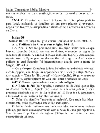 Isaías (Comentário Bíblico Moody) 64 
deviam receber sua justa retribuição e serem removidos do reino de 
Deus. 
22-24. O Redentor certamente fará executar o Seu plano perfeito 
para Israel, moldando os israelitas em um povo piedoso e reverente, 
depois que tiverem se arrependido e aberto os seus corações às verdades 
de Cristo. 
Isaías 30 
Sermão III. Confiança no Egito Versus Confiança em Deus. 30:1-33. 
A. A Futilidade da Aliança com o Egito. 30:1-17. 
1-5. Aqui o Senhor pronuncia uma maldição sobre aqueles que 
buscam conselho humano em vez de divino, e seguem as regras da 
sabedoria do mundo. A aliança (E.R.A.; conselho, E.R.C.). Uma aliança 
secreta com o Egito para se desvencilhar do jugo da Assíria (uma 
política na qual Ezequias foi insensatamente atraído com a morte de 
Sargão, 705 A.C.). 
4. Os príncipes. Os nobres judeus incluídos na embaixada enviada 
à corte egípcia, que dirigiu as negociações em Hanes (a antiga Hwtnn'- 
nsw egípcia – "Casa do filho do rei" – Heracleópolis), 80 quilômetros ao 
sul de Mênfis, como também em Zoã (ou Tanis) a noroeste de Delta. 
6-17. O Senhor aqui condena a embaixada ao Egito. 
6. A Besta do Sul (ou Neguebe, o extremo sul de Judá, que se liga 
ao deserto do Sinai). Aquele que levava os enviados judeus e seus 
presentes destinados ao rei do Egito (Sabaca). O Neguebe é, certamente, 
a terra onde essas criaturas barulhentas viviam. 
7. Gabarola significa "insolente arrogância". Que nada faz. Mais 
literalmente, estão assentados; isto é, são indolentes. 
8. Isaías devia inscrever em uma tabuinha, como num registro 
público, que Deus estava aborrecido com o povo de Judá que rejeitava a 
Sua palavra e pretendia esmagá-lo totalmente por causa de sua 
desobediência teimosa. 
 