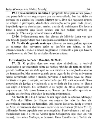 Isaías (Comentário Bíblico Moody) 66 
19. O povo habitará em Sião. O propósito final para o Seu povo é 
que possa habitar em segurança e paz na santa cidade. Por isso tinha de 
prepará-los e ensiná-los (traduza Mestre no v. 20 e não mestres) através 
de aflição e provações, dando-lhes orientação certa para cada passo, 
impedindo que se desviassem. Assim, através do sofrimento Ele levaria 
Israel a desprezar seus falsos deuses, que não podiam salvá-los do 
desastre (v. 22) e a abjurar totalmente a idolatria. 
23-26. Evidentemente uma das glórias do Milênio (uma vez que 
este tipo de prosperidade não é adequada à existência celestial). 
25. No dia da grande matança refere-se ao Armagedom, quando 
os baluartes dos perversos terão se desfeito em ruínas. A luz 
intensificada de 30:26 é símbolo do glorioso livramento e paz que haverá 
quando o reino de Davi for estabelecido sobre a terra. 
C. Destruição do Poder Mundial. 30:26-33. 
27, 28. O profeta descreve, com rico simbolismo, a terrível 
devastação a ser executada sobre as nações rebeldes da terra no último 
grande conflito, um sinal da qual seria a imediata destruição do exército 
de Senaqueribe. Mas mesmo quando essas taças da ira divina estivessem 
sendo derramadas sobre o mundo perverso, o redimido povo de Deus 
habitaria em paz e alegria, reconhecendo que Ele está operando Seus 
propósitos de justiça e vindicando a autoridade de Sua santa lei diante 
dos anjos e homens. Os tamborins e as harpas de 30:32 constituem a 
orquestra que fada ecoar louvores ao Senhor em Jerusalém quando o 
exército assírio fosse destruído de maneira sobrenatural. 
33. Tofete (E.R.C.). O nome de um lugar onde se adorava Moloque 
no Vale dos Filhos de Hinom, exatamente do lado de fora da 
extremidade sudoeste de Jerusalém. Ali, judeus idólatras, desde o tempo 
de Acaz, executavam abomináveis sacrifícios de crianças (II Reis 23:10), 
utilizando fornos especiais com este propósito. Possivelmente o rei aqui 
mencionado não é o rei da Assíria (pois Senaqueribe não teve um rim 
assina), mas antes Moloque, o deus-rei. Uma fornalha ou o Tofete da 
 