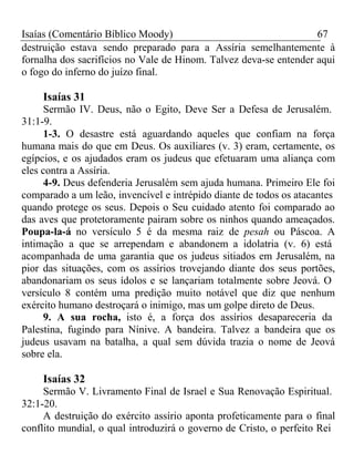 Isaías (Comentário Bíblico Moody) 67 
destruição estava sendo preparado para a Assíria semelhantemente à 
fornalha dos sacrifícios no Vale de Hinom. Talvez deva-se entender aqui 
o fogo do inferno do juízo final. 
Isaías 31 
Sermão IV. Deus, não o Egito, Deve Ser a Defesa de Jerusalém. 
31:1-9. 
1-3. O desastre está aguardando aqueles que confiam na força 
humana mais do que em Deus. Os auxiliares (v. 3) eram, certamente, os 
egípcios, e os ajudados eram os judeus que efetuaram uma aliança com 
eles contra a Assíria. 
4-9. Deus defenderia Jerusalém sem ajuda humana. Primeiro Ele foi 
comparado a um leão, invencível e intrépido diante de todos os atacantes 
quando protege os seus. Depois o Seu cuidado atento foi comparado ao 
das aves que protetoramente pairam sobre os ninhos quando ameaçados. 
Poupa-la-á no versículo 5 é da mesma raiz de pesah ou Páscoa. A 
intimação a que se arrependam e abandonem a idolatria (v. 6) está 
acompanhada de uma garantia que os judeus sitiados em Jerusalém, na 
pior das situações, com os assírios trovejando diante dos seus portões, 
abandonariam os seus ídolos e se lançariam totalmente sobre Jeová. O 
versículo 8 contém uma predição muito notável que diz que nenhum 
exército humano destroçará o inimigo, mas um golpe direto de Deus. 
9. A sua rocha, isto é, a força dos assírios desapareceria da 
Palestina, fugindo para Nínive. A bandeira. Talvez a bandeira que os 
judeus usavam na batalha, a qual sem dúvida trazia o nome de Jeová 
sobre ela. 
Isaías 32 
Sermão V. Livramento Final de Israel e Sua Renovação Espiritual. 
32:1-20. 
A destruição do exército assírio aponta profeticamente para o final 
conflito mundial, o qual introduzirá o governo de Cristo, o perfeito Rei 
 