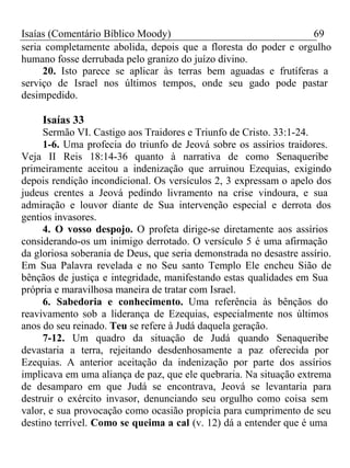 Isaías (Comentário Bíblico Moody) 69 
seria completamente abolida, depois que a floresta do poder e orgulho 
humano fosse derrubada pelo granizo do juízo divino. 
20. Isto parece se aplicar às terras bem aguadas e frutíferas a 
serviço de Israel nos últimos tempos, onde seu gado pode pastar 
desimpedido. 
Isaías 33 
Sermão VI. Castigo aos Traidores e Triunfo de Cristo. 33:1-24. 
1-6. Uma profecia do triunfo de Jeová sobre os assírios traidores. 
Veja II Reis 18:14-36 quanto à narrativa de como Senaqueribe 
primeiramente aceitou a indenização que arruinou Ezequias, exigindo 
depois rendição incondicional. Os versículos 2, 3 expressam o apelo dos 
judeus crentes a Jeová pedindo livramento na crise vindoura, e sua 
admiração e louvor diante de Sua intervenção especial e derrota dos 
gentios invasores. 
4. O vosso despojo. O profeta dirige-se diretamente aos assírios 
considerando-os um inimigo derrotado. O versículo 5 é uma afirmação 
da gloriosa soberania de Deus, que seria demonstrada no desastre assírio. 
Em Sua Palavra revelada e no Seu santo Templo Ele encheu Sião de 
bênçãos de justiça e integridade, manifestando estas qualidades em Sua 
própria e maravilhosa maneira de tratar com Israel. 
6. Sabedoria e conhecimento. Uma referência às bênçãos do 
reavivamento sob a liderança de Ezequias, especialmente nos últimos 
anos do seu reinado. Teu se refere à Judá daquela geração. 
7-12. Um quadro da situação de Judá quando Senaqueribe 
devastaria a terra, rejeitando desdenhosamente a paz oferecida por 
Ezequias. A anterior aceitação da indenização por parte dos assírios 
implicava em uma aliança de paz, que ele quebraria. Na situação extrema 
de desamparo em que Judá se encontrava, Jeová se levantaria para 
destruir o exército invasor, denunciando seu orgulho como coisa sem 
valor, e sua provocação como ocasião propícia para cumprimento de seu 
destino terrível. Como se queima a cal (v. 12) dá a entender que é uma 
 