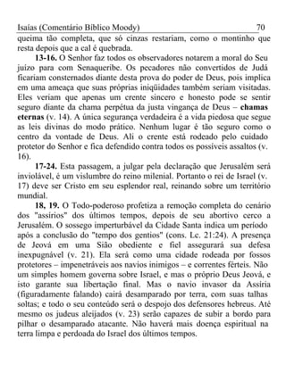 Isaías (Comentário Bíblico Moody) 70 
queima tão completa, que só cinzas restariam, como o montinho que 
resta depois que a cal é quebrada. 
13-16. O Senhor faz todos os observadores notarem a moral do Seu 
juízo para com Senaqueribe. Os pecadores não convertidos de Judá 
ficariam consternados diante desta prova do poder de Deus, pois implica 
em uma ameaça que suas próprias iniqüidades também seriam visitadas. 
Eles veriam que apenas um crente sincero e honesto pode se sentir 
seguro diante da chama perpétua da justa vingança de Deus – chamas 
eternas (v. 14). A única segurança verdadeira é a vida piedosa que segue 
as leis divinas do modo prático. Nenhum lugar é tão seguro como o 
centro da vontade de Deus. Ali o crente está rodeado pelo cuidado 
protetor do Senhor e fica defendido contra todos os possíveis assaltos (v. 
16). 
17-24. Esta passagem, a julgar pela declaração que Jerusalém será 
inviolável, é um vislumbre do reino milenial. Portanto o rei de Israel (v. 
17) deve ser Cristo em seu esplendor real, reinando sobre um território 
mundial. 
18, 19. O Todo-poderoso profetiza a remoção completa do cenário 
dos "assírios" dos últimos tempos, depois de seu abortivo cerco a 
Jerusalém. O sossego imperturbável da Cidade Santa indica um período 
após a conclusão do "tempo dos gentios" (cons. Lc. 21:24). A presença 
de Jeová em uma Sião obediente e fiel assegurará sua defesa 
inexpugnável (v. 21). Ela será como uma cidade rodeada por fossos 
protetores – impenetráveis aos navios inimigos – e correntes férteis. Não 
um simples homem governa sobre Israel, e mas o próprio Deus Jeová, e 
isto garante sua libertação final. Mas o navio invasor da Assíria 
(figuradamente falando) cairá desamparado por terra, com suas talhas 
soltas; e todo o seu conteúdo será o despojo dos defensores hebreus. Até 
mesmo os judeus aleijados (v. 23) serão capazes de subir a bordo para 
pilhar o desamparado atacante. Não haverá mais doença espiritual na 
terra limpa e perdoada do Israel dos últimos tempos. 
 