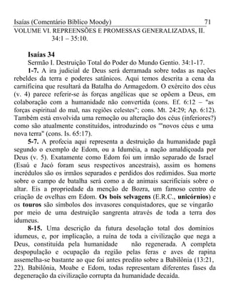 Isaías (Comentário Bíblico Moody) 71 
VOLUME VI. REPREENSÕES E PROMESSAS GENERALIZADAS, II. 
34:1 – 35:10. 
Isaías 34 
Sermão I. Destruição Total do Poder do Mundo Gentio. 34:1-17. 
1-7. A ira judicial de Deus será derramada sobre todas as nações 
rebeldes da terra e poderes satânicos. Aqui temos descrita a cena da 
carnificina que resultará da Batalha do Armagedom. O exército dos céus 
(v. 4) parece referir-se às forças angélicas que se opõem a Deus, em 
colaboração com a humanidade não convertida (cons. Ef. 6:12 – "as 
forças espiritual do mal, nas regiões celestes"; cons. Mt. 24:29; Ap. 6:12). 
Também está envolvida uma remoção ou alteração dos céus (inferiores?) 
como são atualmente constituídos, introduzindo os '"novos céus e uma 
nova terra" (cons. Is. 65:17). 
5-7. A profecia aqui representa a destruição da humanidade pagã 
segundo o exemplo de Edom, ou a Iduméia, a nação amaldiçoada por 
Deus (v. 5). Exatamente como Edom foi um irmão separado de Israel 
(Esaú e Jacó foram seus respectivos ancestrais), assim os homens 
incrédulos são os irmãos separados e perdidos dos redimidos. Sua morte 
sobre o campo de batalha será como a de animais sacrificiais sobre o 
altar. Eis a propriedade da menção de Bozra, um famoso centro de 
criação de ovelhas em Edom. Os bois selvagens (E.R.C., unicórnios) e 
os touros são símbolos dos invasores conquistadores, que se vingarão 
por meio de uma destruição sangrenta através de toda a terra dos 
idumeus. 
8-15. Uma descrição da futura desolação total dos domínios 
idumeus, e, por implicação, a ruína de toda a civilização que nega a 
Deus, constituída pela humanidade não regenerada. A completa 
despopulação e ocupação da região pelas feras e aves de rapina 
assemelha-se bastante ao que foi antes predito sobre a Babilônia (13:21, 
22). Babilônia, Moabe e Edom, todas representam diferentes fases da 
degeneração da civilização corrupta da humanidade decaída. 
 