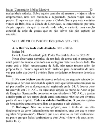 Isaías (Comentário Bíblico Moody) 73 
malignidade satânica. Sobre aquele caminho até mesmo o viajante tolo e 
desprevenido, uma vez redimido e regenerado, poderá viajar sem se 
perder. E aqueles que viajaram para a Cidade Santa por este caminho 
vindos da Babilônia, a Cidade da Destruição, se caracterizarão por uma 
alegria especial da qual o mundo nada sabe, e cantarão uma canção 
especial de ação de graças que os não salvos não são capazes de 
enunciar. 
VOLUME VII. O LIVRO DE EZEQUIAS. 36:1 - 39:8. 
A. A Destruição de Judá Afastada. 36:1 - 37:38. 
Isaías 36 
Cena I. Jeová Desafiado pelo Poder Material da Assíria. 36:1-22. 
Nesta absorvente narrativa, de um lado da arena está o arrogante e 
cruel poder do mundo, com todas as vantagens materiais do seu lado. Do 
outro está o frágil remanescente de Judá, não tendo recurso além do 
próprio Deus. Temos aqui um texto histórico para demonstrar de uma 
vez por todas que Jeová é o único Deus verdadeiro, o Soberano de toda a 
terra. 
1. No ano décimo quarto parece referir-se ao segundo reinado de 
Ezequias, o período adicional de quinze anos que foram acrescentados ao 
rei por ocasião de sua doença mortal registrada em Is. 38. A doença deve 
ter ocorrida em 714 A.C., ou onze anos depois da morte de Acaz, o pai 
de Ezequias. Senaqueribe começara o seu reinado em 705 A.C., e gastou 
a maior parte do seu tempo desde então sufocando rebeliões em diversas 
partes do seu império. Todas as cidades fortificadas. O próprio registro 
de Senaqueribe apresenta uma lista de quarenta e seis cidades. 
2. Rabsaqué. Não um nome próprio, mas o título de um alto 
funcionário da corte (originalmente um mordomo, uma vez que o nome 
significa "copeiro-mor"). Observe que o seu desafio foi feito exatamente 
no ponto em que Isaías confrontou-se com Acaz vinte e três anos antes 
(cons. Is. 7). 
 