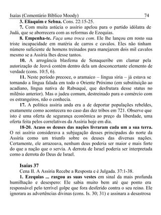 Isaías (Comentário Bíblico Moody) 74 
3. Eliaquim e Sebna. Cons. 22:15-25. 
7. Com muita astúcia o assírio apelou para o partido idólatra de 
Judá, que se aborrecera com as reformas de Ezequias. 
8. Empenha-te. Faça uma troca com. Ele lhe lançou em rosto sua 
triste incapacidade em matéria de carros e cavalos. Eles não tinham 
número suficiente de homens treinados para manejarem dois mil cavalos 
mesmo se a Assíria lhes desse tantos. 
10. A arrogância blasfema de Senaqueribe em clamar pela 
autorização de Jeová contém dentro dela um desconcertante elemento de 
verdade (cons. 10:5, 6). 
11. Neste período precoce, o aramaico – língua síria – já estava se 
tornando a língua falada em todo o Oriente Próximo (em substituição ao 
acadiano, língua nativa de Rabsaqué, que desfrutara desse status no 
milênio anterior). Mas o judeu comum, destreinado para o comércio com 
os estrangeiros, não o conhecia. 
17. A política assíria anda era a de deportar populações rebeldes, 
exatamente como acontecera no caso das dez tribos em 721. Observe que 
isto é uma oferta de segurança econômica ao preço da liberdade, uma 
oferta feita pelos correlativos da Assíria hoje em dia. 
18-20. Acaso os deuses das nações livraram cada um a sua terra. 
O rei assírio considerava a subjugação desses principados do norte da 
Assíria como um triunfo sobre os deuses das diversas nações. 
Certamente, ele arrazoava, nenhum deus poderia ser maior e mais forte 
do que a nação que o servia. A derrota de Israel poderia ser interpretada 
como a derrota do Deus de Israel. 
Isaías 37 
Cena II. A Assíria Recebe a Resposta e é Julgada. 37:1-38. 
1. Ezequias ... rasgou as suas vestes em sinal da mais profunda 
humilhação e desespero: Ele sabia muito bem até que ponto era 
responsável pelo terrível golpe que fora desferido contra o seu reino. Ele 
ignorara as advertências divinas (cons. Is. 30; 31) e assinara a desastrosa 
 