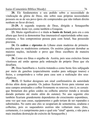 Isaías (Comentário Bíblico Moody) 76 
20. Ele fundamentou o seu pedido sobre a necessidade de 
vindicação da glória de Deus, não sobre suas próprias necessidades 
pessoais ou as de seu povo (pois ele compreendeu que não tinham direito 
nenhum ao favor divino). 
21-29. A segunda resposta de Deus, dirigida a Senaqueribe 
pessoalmente desta vez, como também a Ezequias. 
23. Muito significativo é o titulo o Santo de Israel, pois era a esta 
altura que Jeová ia demonstrar Sua imensurável superioridade sobre suas 
criaturas, e Seu compromisso pessoa para com Israel, Sua possessão 
preciosa. 
24. Os cedros e ciprestes do Líbano eram madeiras de primeira 
escolha para os madeireiros cortarem. Os assírios julgavam derrubar as 
maiores nações, incluindo o povo que Deus escolhera de maneira 
especial. 
26. Como era fátua o orgulho da Assíria, pois seus exércitos foram 
vitoriosos até então apenas pela ordenação do próprio Deus que ela 
desafiara. 
29. Deus humilharia a Assíria tratando-a como besta fera subjugada 
por meio de ganchos (especialmente usados para subjugar touros) e 
freios, e competindo-a a voltar para casa sem a realização dos seus 
objetivos. 
30-32. O Senhor designara um sinal confirmatório da autoridade 
divina além desta garantia: Os judeus ficariam livres para retomar aos 
seus campos arruinados e colher livremente os renovos; isto é, os cereais 
que brotariam dos grãos caídos na colheita anterior (tendo a invasão 
durado portanto até muito além do outono). No ano seguinte eles 
também ficariam grandemente dependentes do crescimento espontâneo, 
uma vez que suas casas, equipamentos e gado teriam de ser reparados e 
substituídos. No outro ano eles se ocupariam de sementeiras, araduras e 
colheitas, pois os saqueadores assírios não voltariam mais. (Isto, 
certamente, é o cumprimento para o qual este "sinal" aponta, e não para a 
mais imediata destruição do exército de Senaqueribe.) 
 