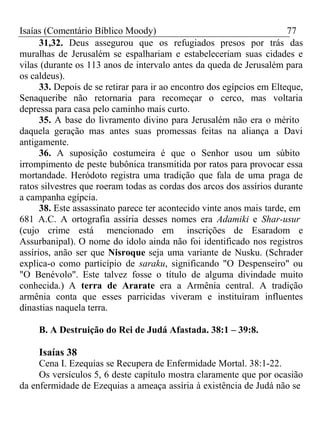 Isaías (Comentário Bíblico Moody) 77 
31,32. Deus assegurou que os refugiados presos por trás das 
muralhas de Jerusalém se espalhariam e estabeleceriam suas cidades e 
vilas (durante os 113 anos de intervalo antes da queda de Jerusalém para 
os caldeus). 
33. Depois de se retirar para ir ao encontro dos egípcios em Elteque, 
Senaqueribe não retornaria para recomeçar o cerco, mas voltaria 
depressa para casa pelo caminho mais curto. 
35. A base do livramento divino para Jerusalém não era o mérito 
daquela geração mas antes suas promessas feitas na aliança a Davi 
antigamente. 
36. A suposição costumeira é que o Senhor usou um súbito 
irrompimento de peste bubônica transmitida por ratos para provocar essa 
mortandade. Heródoto registra uma tradição que fala de uma praga de 
ratos silvestres que roeram todas as cordas dos arcos dos assírios durante 
a campanha egípcia. 
38. Este assassinato parece ter acontecido vinte anos mais tarde, em 
681 A.C. A ortografia assíria desses nomes era Adamiki e Shar-usur 
(cujo crime está mencionado em inscrições de Esaradom e 
Assurbanipal). O nome do ídolo ainda não foi identificado nos registros 
assírios, anão ser que Nisroque seja uma variante de Nusku. (Schrader 
explica-o como particípio de saraku, significando "O Despenseiro" ou 
"O Benévolo". Este talvez fosse o título de alguma divindade muito 
conhecida.) A terra de Ararate era a Armênia central. A tradição 
armênia conta que esses parricidas viveram e instituíram influentes 
dinastias naquela terra. 
B. A Destruição do Rei de Judá Afastada. 38:1 – 39:8. 
Isaías 38 
Cena I. Ezequias se Recupera de Enfermidade Mortal. 38:1-22. 
Os versículos 5, 6 deste capítulo mostra claramente que por ocasião 
da enfermidade de Ezequias a ameaça assíria à existência de Judá não se 
 