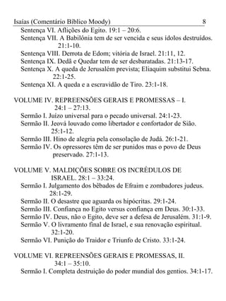 Isaías (Comentário Bíblico Moody) 8 
Sentença VI. Aflições do Egito. 19:1 – 20:6. 
Sentença VII. A Babilônia tem de ser vencida e seus ídolos destruídos. 
21:1-10. 
Sentença VIII. Derrota de Edom; vitória de Israel. 21:11, 12. 
Sentença IX. Dedã e Quedar tem de ser desbaratadas. 21:13-17. 
Sentença X. A queda de Jerusalém prevista; Eliaquim substitui Sebna. 
22:1-25. 
Sentença XI. A queda e a escravidão de Tiro. 23:1-18. 
VOLUME IV. REPREENSÕES GERAIS E PROMESSAS – I. 
24:1 – 27:13. 
Sermão I. Juízo universal para o pecado universal. 24:1-23. 
Sermão II. Jeová louvado como libertador e confortador de Sião. 
25:1-12. 
Sermão III. Hino de alegria pela consolação de Judá. 26:1-21. 
Sermão IV. Os opressores têm de ser punidos mas o povo de Deus 
preservado. 27:1-13. 
VOLUME V. MALDIÇÕES SOBRE OS INCRÉDULOS DE 
ISRAEL. 28:1 – 33:24. 
Sermão I. Julgamento dos bêbados de Efraim e zombadores judeus. 
28:1-29. 
Sermão II. O desastre que aguarda os hipócritas. 29:1-24. 
Sermão III. Confiança no Egito versus confiança em Deus. 30:1-33. 
Sermão IV. Deus, não o Egito, deve ser a defesa de Jerusalém. 31:1-9. 
Sermão V. O livramento final de Israel, e sua renovação espiritual. 
32:1-20. 
Sermão VI. Punição do Traidor e Triunfo de Cristo. 33:1-24. 
VOLUME VI. REPREENSÕES GERAIS E PROMESSAS, II. 
34:1 – 35:10. 
Sermão I. Completa destruição do poder mundial dos gentios. 34:1-17. 
 