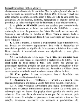 Isaías (Comentário Bíblico Moody) 81 
obstáculos e o alisamento do caminho. Mas da aplicação quê Mateus faz 
deste versículo ao ministério de João Batista (Mt. 3:3) está visível que 
estes aspectos geográficos simbolizam a falta de vida de uma alma não 
convertida. As montanhas, portanto, representara o orgulho carnal do 
pecador, e os vales sua disposição de desamparo e auto-piedade carnais. 
5. A glória do SENHOR deveria ser revelada por intermédio de: 
a) Ciro libertando os exilados do cativeiro da Babilônia e a sua 
restauração à terra da promessa; b) Cristo libertando os escravos de 
Satanás e sua adoção na família de Deus. Toda a carne. Toda a 
humanidade deve testemunhar desta divina intervenção em benefício do 
povo redimido. 
6, 7. Em si mesmo, o homem é tragicamente fraga e transitório e a 
sua beleza se desvanece rapidamente. Sua vida é desprovida de 
verdadeira dignidade ou significado. Mas a eterna e infalível Palavra de 
Deus concede à humanidade crente um significado e uma glória 
imperecíveis. 
9-11. A tradução da E.R.A, aqui, Tu, ó Sião, que anuncias boas 
novas (isto ó, que pregas o Evangelho) é preferível à da E.R.C.: Tu o 
anunciador de boas novas a Sião. Esta última não explica que 
personagem feminino poderia ser este que deveria evangelizar a Sião 
(pois o "tu" está no feminino no hebraico). Jerusalém, a Cidade Santa, 
deve anunciar a vinda de Jeová a todas as outras cidades de Judá. 
10. Com poder. A sua recompensa, isto é, benefícios aos 
justificados e retribuição aos ímpios. 
11. Apascentará . . . recolherá . . . levará . . . guiará. Uma 
predição lindamente explicada e vivida pelo nosso Senhor Jesus Cristo. 
12-17. Estes versículos apresentam uma figura incomparável de 
Jeová como o Criador infinitamente grande e sábio. De acordo com a 
mitologia pagã, os deuses dos pagãos foram gerados da matéria pré-existente. 
Mas este Deus da revelação sempre foi eternamente pré-existente 
antes da criação, e permanece transcendente acima da Sua 
criação, totalmente inacessível em sabedoria e profundidade de 
 
