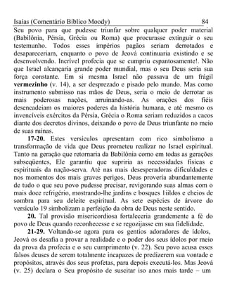 Isaías (Comentário Bíblico Moody) 84 
Seu povo para que pudesse triunfar sobre qualquer poder material 
(Babilônia, Pérsia, Grécia ou Roma) que procurasse extinguir o seu 
testemunho. Todos esses impérios pagãos seriam derrotados e 
desapareceriam, enquanto o povo de Jeová continuaria existindo e se 
desenvolvendo. Incrível profecia que se cumpriu espantosamente!. Não 
que Israel alcançaria grande poder mundial, mas o seu Deus seria sua 
força constante. Em si mesma Israel não passava de um frágil 
vermezinho (v. 14), a ser desprezado e pisado pelo mundo. Mas como 
instrumento submisso nas mãos de Deus, seria o meio de derrotar as 
mais poderosas nações, arruinando-as. As orações dos fiéis 
desencadeiam os maiores poderes da história humana, e até mesmo os 
invencíveis exércitos da Pérsia, Grécia o Roma seriam reduzidos a cacos 
diante dos decretos divinos, deixando o povo de Deus triunfante no meio 
de suas ruínas. 
17-20. Estes versículos apresentam com rico simbolismo a 
transformação de vida que Deus prometeu realizar no Israel espiritual. 
Tanto na geração que retornaria da Babilônia como em todas as gerações 
subseqüentes, Ele garantiu que supriria as necessidades físicas e 
espirituais da nação-serva. Até nas mais desesperadoras dificuldades e 
nos momentos dos mais graves perigos, Deus proveria abundantemente 
de tudo o que seu povo pudesse precisar, revigorando suas almas com o 
mais doce refrigério, mostrando-lhe jardins e bosques 1iildos e cheios de 
sombra para seu deleite espiritual. As sete espécies de árvore do 
versículo 19 simbolizam a perfeição da obra de Deus neste sentido. 
20. Tal provisão misericordiosa fortaleceria grandemente a fé do 
povo de Deus quando reconhecesse e se regozijasse em sua fidelidade. 
21-29. Voltando-se agora para os gentios adoradores de ídolos, 
Jeová os desafia a provar a realidade e o poder dos seus ídolos por meio 
da prova da profecia e o seu cumprimento (v. 22). Seu povo acusa esses 
falsos deuses de serem totalmente incapazes de predizerem sua vontade e 
propósitos, através dos seus profetas, para depois executá-los. Mas Jeová 
(v. 25) declara o Seu propósito de suscitar iso anos mais tarde – um 
 