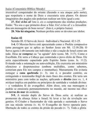 Isaías (Comentário Bíblico Moody) 85 
irresistível conquistador do oriente (fazendo o seu ataque pelo norte), 
que respeitaria o nome de Deus e executaria seus planos. Os deuses 
imaginários dos pagãos não poderiam realizar um feito igual a este. 
27. Eis! ei-los aí! Isto é, eis o cumprimento das minhas predições. 
Então: "Eu sou o que primeiro disse a Sião: Eis! ei-los aí! e a Jerusalém 
dou um mensageiro de boas novas". (Isto é, o próprio Isaías). 
28. Não há ninguém. Nenhum profeta entre os devotos aos ídolos. 
Isaías 42 
Sermão III. O Servo de Jeová - Individual e Nacional. 42:1-25. 
1-4. O Messias-Servo está apresentado como o Profeta compassivo 
(uma passagem que se aplica ao Senhor Jesus em Mt. 12:18-20). O 
Servo agora é obviamente um indivíduo e não a nação de Israel como um 
todo. Deus se compraz ou "se agrada" dele (cons. Mt. 3:17). Como o 
Escolhido, Ele seria a Cabeça que controlada o povo eleito de Deus. Ele 
seria especialmente capacitado pelo Espírito Santo (cons. Is. 11:2). 
Evitando toda a ostentação ou auto-exibição, Ele exerceria um ministério 
silencioso e despretensioso (embora multidões, como sabemos, 
correriam para Ele nos campos e montanhas). Mansamente Ele evitaria 
esmagar a cana quebrada (v. 3). isto é, o pecador contrito, ou 
extinguindo o testemunho frágil do mais fraco dos crentes. Ele teria um 
ministério para com todas as nações, aplicando o direito (nos vs. 1, 4 
mishpat implica em padrões ou princípios de santidade e verdade divinas 
– a verdadeira fé do evangelho). Além disso, esta sua mensagem e 
padrão se enraizaria permanentemente no mundo, até mesmo nas ilhas 
ou terras do mar do ocidente. 
5-9. A missão dupla do Servo de Deus seria: a) realizar as 
promessas da aliança feitas a Israel; b) levar a luz da revelação aos 
gentios. O Criador e Sustentador da vida apoiada e sustentada o Servo 
em sua missão terrena (v. 6). O Evangelho do Servo operaria para 
libertação de todos os crentes da prisão do pecado (v. 7). Toda a glória 
 
