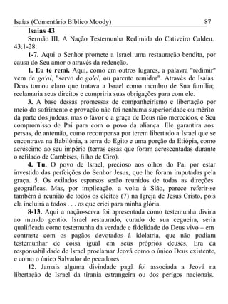 Isaías (Comentário Bíblico Moody) 87 
Isaías 43 
Sermão III. A Nação Testemunha Redimida do Cativeiro Caldeu. 
43:1-28. 
1-7. Aqui o Senhor promete a Israel uma restauração bendita, por 
causa do Seu amor o através da redenção. 
1. Eu te remi. Aqui, como em outros lugares, a palavra "redimir" 
vem de ga'al, "servo de go'el, ou parente remidor". Através de Isaías 
Deus tornou claro que tratava a Israel como membro de Sua família; 
reclamaria seus direitos e cumpriria suas obrigações para com ele. 
3. A base dessas promessas de companheirismo e libertação por 
meio do sofrimento e provação não foi nenhuma superioridade ou mérito 
da parte dos judeus, mas o favor e a graça de Deus não merecidos, e Seu 
compromisso de Pai para com o povo da aliança. Ele garantira aos 
persas, de antemão, como recompensa por terem libertado a Israel que se 
encontrava na Babilônia, a terra do Egito e uma porção da Etiópia, como 
acréscimo ao seu império (terras essas que foram acrescentadas durante 
o refilado de Cambises, filho de Ciro). 
4. Tu. O povo de Israel, precioso aos olhos do Pai por estar 
investido das perfeições do Senhor Jesus, que lhe foram imputadas pela 
graça. 5. Os exilados esparsos serão reunidos de todas as direções 
geográficas. Mas, por implicação, a volta à Sião, parece referir-se 
também à reunião de todos os eleitos (7) na Igreja de Jesus Cristo, pois 
ela incluirá a todos . . . os que criei para minha glória. 
8-13. Aqui a nação-serva foi apresentada como testemunha divina 
ao mundo gentio. Israel restaurado, curado de sua cegueira, seria 
qualificada como testemunha da verdade e fidelidade do Deus vivo – em 
contraste com os pagãos devotados à idolatria, que não podiam 
testemunhar de coisa igual em seus próprios deuses. Era da 
responsabilidade de Israel proclamar Jeová como o único Deus existente, 
e como o único Salvador de pecadores. 
12. Jamais alguma divindade pagã foi associada a Jeová na 
libertação de Israel da tirania estrangeira ou dos perigos nacionais. 
 