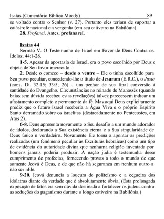 Isaías (Comentário Bíblico Moody) 89 
se voltado contra o Senhor (v. 27). Portanto eles teriam de suportar a 
catástrofe nacional e a vergonha (em seu cativeiro na Babilônia). 
28. Profanei. Antes, profanarei. 
Isaías 44 
Sermão V. O Testemunho de Israel em Favor de Deus Contra os 
Ídolos. 44:1-28. 
1-5. Apesar da apostasia de Israel, era o povo escolhido por Deus e 
objeto de Seu favor imerecido. 
2. Desde o começo – desde o ventre – Ele o tinha escolhido para 
Seu povo peculiar, concedendo-lhe o título de Jesurum (E.R.C.), o Justo 
(cons. Dt. 32:15; 33:5, 26) – um penhor de sua final conversão à 
santidade do Evangelho. Circunstâncias no reinado de Manassés (quando 
baías sem dúvida recebeu estas revelações) talvez parecessem indicar um 
afastamento completo e permanente da fé. Mas aqui Deus explicitamente 
prediz que o futuro Israel receberia a Água Viva e o próprio Espírito 
Santo derramado sobre os israelitas (destacadamente no Pentecostes, em 
Atos 2). 
6-8. Deus apresenta novamente o Seu desafio a um mundo adorador 
de ídolos, declarando a Sua existência eterna e a Sua singularidade de 
Deus único e verdadeiro. Novamente Ele torna a apontar as predições 
realizadas (um fenômeno peculiar às Escrituras hebraicas) como um tipo 
de evidência da autoridade divina que nenhuma religião inventada por 
homens jamais poderia produzir. A nação judia é testemunha desse 
cumprimento de profecias, fornecendo provas a todo o mundo de que 
somente Jeová é Deus, e de que não há segurança em nenhum outro a 
não ser nEle. 
9-20. Jeová denuncia a loucura do politeísmo e a cegueira dos 
idólatras diante da verdade que é absolutamente óbvia. (Esta prolongada 
exposição de fatos era sem dúvida destinada a fortalecer os judeus contra 
as seduções do paganismo durante o longo cativeiro na Babilônia.) 
 