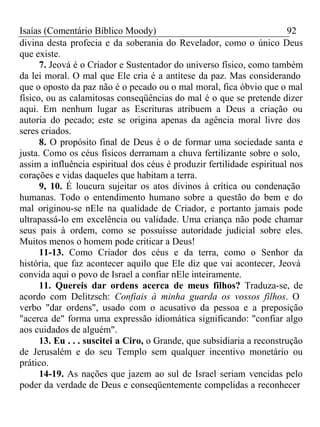 Isaías (Comentário Bíblico Moody) 92 
divina desta profecia e da soberania do Revelador, como o único Deus 
que existe. 
7. Jeová é o Criador e Sustentador do universo físico, como também 
da lei moral. O mal que Ele cria é a antítese da paz. Mas considerando 
que o oposto da paz não é o pecado ou o mal moral, fica óbvio que o mal 
físico, ou as calamitosas conseqüências do mal é o que se pretende dizer 
aqui. Em nenhum lugar as Escrituras atribuem a Deus a criação ou 
autoria do pecado; este se origina apenas da agência moral livre dos 
seres criados. 
8. O propósito final de Deus é o de formar uma sociedade santa e 
justa. Como os céus físicos derramam a chuva fertilizante sobre o solo, 
assim a influência espiritual dos céus é produzir fertilidade espiritual nos 
corações e vidas daqueles que habitam a terra. 
9, 10. É loucura sujeitar os atos divinos à crítica ou condenação 
humanas. Todo o entendimento humano sobre a questão do bem e do 
mal originou-se nEle na qualidade de Criador, e portanto jamais pode 
ultrapassá-lo em excelência ou validade. Uma criança não pode chamar 
seus pais à ordem, como se possuísse autoridade judicial sobre eles. 
Muitos menos o homem pode criticar a Deus! 
11-13. Como Criador dos céus e da terra, como o Senhor da 
história, que faz acontecer aquilo que Ele diz que vai acontecer, Jeová 
convida aqui o povo de Israel a confiar nEle inteiramente. 
11. Quereis dar ordens acerca de meus filhos? Traduza-se, de 
acordo com Delitzsch: Confiais à minha guarda os vossos filhos. O 
verbo "dar ordens", usado com o acusativo da pessoa e a preposição 
"acerca de" forma uma expressão idiomática significando: "confiar algo 
aos cuidados de alguém". 
13. Eu . . . suscitei a Ciro, o Grande, que subsidiaria a reconstrução 
de Jerusalém e do seu Templo sem qualquer incentivo monetário ou 
prático. 
14-19. As nações que jazem ao sul de Israel seriam vencidas pelo 
poder da verdade de Deus e conseqüentemente compelidas a reconhecer 
 