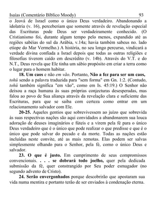 Isaías (Comentário Bíblico Moody) 93 
o Jeová de Israel como o único Deus verdadeiro. Abandonando a 
idolatria (v. 16), perceberiam que somente através de revelação especial 
das Escrituras pode Deus ser verdadeiramente conhecido. (O 
Cristianismo foi, durante algum tempo pelo menos, expandido até as 
regiões sabéias do sul da Arábia, v.14a; havia também sabeus no. lado 
etíope do Mar Vermelho.) A história, no seu longo percurso, vindicará a 
verdade divina confiada a Israel depois que todas as outras religiões e 
filosofias tiverem caído em descrédito (v. 14b). Através do V.T. e do 
N.T., Deus revela que Ele tinha um sábio propósito em criar a terra como 
o lugar para o homem habitar. 
18. Um caos e não em vão. Portanto, Não a fez para ser um caos, 
tohû sendo a palavra traduzida para "sem forma" em Gn. 1:2. (Contudo, 
tohû também significa "em vão", como em Is. 45:19.) O Senhor não 
deixou a raça humana às suas próprias conjecturas desesperadas, mas 
falou ao povo de Sua aliança através da revelação clara e suficiente das 
Escrituras, para que se saiba com certeza como entrar em um 
relacionamento salvador com Ele. 
20-25. Aqueles gentios que sobrevivessem ao juízo que sobrevida 
às suas respectivas nações são aqui convidados a abandonarem sua louca 
adoração de deuses imaginários e fúteis e a virem pela fé para o único 
Deus verdadeiro que é o único que pode realizar o que predisse e que é o 
único que pode salvar do pecado e da morte. Todas as nações estão 
incluídas neste convite, até as mais remotas. Elas podem ser salvas 
simplesmente olhando para o Senhor, pela fé, como o único Deus e 
salvador. 
23. O que é justo. Em cumprimento de seus compromissos 
convencionais. . . . se dobrará todo joelho, quer pela dedicada 
submissão da fé, quer constrangido por Seu poder esmagador (no 
segundo advento de Cristo). 
24. Serão envergonhados porque descobrirão que apostaram sua 
vida numa mentira e portanto terão de ser enviados à condenação eterna. 
 