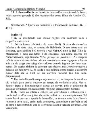 Isaías (Comentário Bíblico Moody) 94 
25. A descendência de Israel. A descendência espiritual de Israel, 
todos aqueles que pela fé são reconhecidos como filhos de Abraão (Gl. 
3:7). 
Sermão VII. A Queda da Babilônia e a Preservação de Israel. 46:1 - 
47:15. 
Isaías 46 
1-12. A inutilidade dos ídolos pagãos em contraste com a 
onipotência de Jeová. 
1. Bel (a forma babilônica do nome Baal). O deus da atmosfera 
inferior e da terra seca, o patrono da Babilônia. O seu nome está em 
Belsazar, que significa Bel, proteja o rei! Nebo. O neto de Bel (filho de 
Marduque), o deus das letras e da educação. Seu nome aparece em 
Nabucodonosor, significando Nebo, proteja as fronteiras! As imagens 
inúteis desses deuses tinham de ser arrumadas como bagagem sobre os 
animais de carga dos refugiados caldeus quando fugiam dos invasores 
persas. Os pagãos tinham de carregar seus deuses, mas Jeová carregava e 
cuidava do Seu povo (v. 3) desde a sua infância como nação, e assumira 
cuidar dele até o final de sua carreira nacional (no fim desta 
dispensação). 
7. Por mais dispendioso que seja o material, as imagens de escultura 
são inúteis para prestar socorro em tempo de verdadeira crise. Mas o 
Senhor Deus é ilimitadamente capaz de salvar, pois é diferente de 
qualquer divindade conhecida pelas religiões criadas pelos homens. 
8-11. Todos os infiéis e céticos são convidados a enfrentarem a 
irrefutável evidência objetiva da profecia divirta e seu cumprimento. Tal 
como Jeová previna a queda de Jerusalém, os setenta anos de exílio e o 
retorno à terra natal, assim tudo aconteceu, cumprindo a profecia ao pé 
da letra e demonstrando que as Escrituras falam a verdade do único Deus 
verdadeiro. 
 