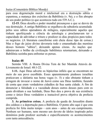 Isaías (Comentário Bíblico Moody) 96 
para essa degeneração moral e intelectual era a destruição súbita e 
espantosa, a matança dos exércitos da Babilônia (v. 9a), e o fim abrupto 
do seu poder político (o que aconteceu tudo em 539 A.C.). 
12-15. Deus desafia o poder mundial presunçoso a que se desvie da 
sua destruição. A antiga Babilônia se orgulhava da sabedoria acumulada 
pelos seus sábios operadores de milagres, especialmente aqueles que 
tinham aperfeiçoado a ciência da astrologia e proclamavam ter a 
capacidade de adivinhar o trituro e predizer os dias propícios para todos 
os negócios. (A literatura cuneiforme está cheia desse tipo de coisas.) 
Mas o fogo do juízo divino devoraria todo o emaranhado das mentiras 
desses homens "sábios", deixando apenas cinzas. As nações que 
admiravam o brilho da civilização babilônica retornariam, deixando a 
Babilônia sozinha para enfrentar os persas. 
Isaías 48 
Sermão VIII. A Honra Divina Tem de Ser Mantida Através do 
Livramento de Israel. 48:1-22. 
1-11. Aqui Deus adverte os hipócritas infiéis que se encontram no 
meio do seu povo escolhido. Esses aparentemente piedosos israelitas 
praticavam a idolatria nas horas vagas (v. 5) e não obstante tinham a 
coragem de invocar o nome de Jeová como seu Deus também, fazendo 
de conta que eram verdadeiros cidadãos de Sua santa cidade. A fim de 
denunciar a falsidade e a vacuidade desses outros deuses para com os 
quais dividiam a sua lealdade, Deus lhes deu a prova de sua existência 
como o único Deus verdadeiro a inatacável prova objetiva da profecia 
cumprida. 
3. As primeiras coisas. A profecia da queda de Jerusalém diante 
dos caldeus e a deportação para a Babilônia. O ponto alto aqui é que esta 
profecia foi feita muito tempo – cem anos – antes de seu cumprimento. 
Nenhum ser humano, nem mesmo um devoto de ídolos inspirado pelos 
demônios pode predizer acertada e especificamente os acontecimentos 
com tanta antecedência. 
 