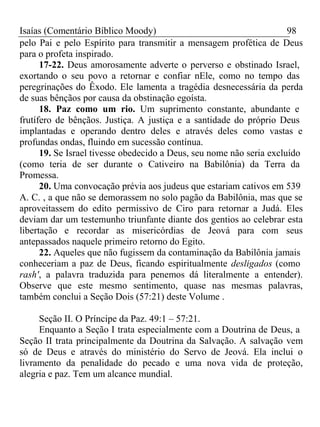 Isaías (Comentário Bíblico Moody) 98 
pelo Pai e pelo Espírito para transmitir a mensagem profética de Deus 
para o profeta inspirado. 
17-22. Deus amorosamente adverte o perverso e obstinado Israel, 
exortando o seu povo a retornar e confiar nEle, como no tempo das 
peregrinações do Êxodo. Ele lamenta a tragédia desnecessária da perda 
de suas bênçãos por causa da obstinação egoísta. 
18. Paz como um rio. Um suprimento constante, abundante e 
frutífero de bênçãos. Justiça. A justiça e a santidade do próprio Deus 
implantadas e operando dentro deles e através deles como vastas e 
profundas ondas, fluindo em sucessão contínua. 
19. Se Israel tivesse obedecido a Deus, seu nome não seria excluído 
(como teria de ser durante o Cativeiro na Babilônia) da Terra da 
Promessa. 
20. Uma convocação prévia aos judeus que estariam cativos em 539 
A. C. , a que não se demorassem no solo pagão da Babilônia, mas que se 
aproveitassem do edito permissivo de Ciro para retornar a Judá. Eles 
deviam dar um testemunho triunfante diante dos gentios ao celebrar esta 
libertação e recordar as misericórdias de Jeová para com seus 
antepassados naquele primeiro retorno do Egito. 
22. Aqueles que não fugissem da contaminação da Babilônia jamais 
conheceriam a paz de Deus, ficando espiritualmente desligados (como 
rash', a palavra traduzida para penemos dá literalmente a entender). 
Observe que este mesmo sentimento, quase nas mesmas palavras, 
também conclui a Seção Dois (57:21) deste Volume . 
Seção II. O Príncipe da Paz. 49:1 – 57:21. 
Enquanto a Seção I trata especialmente com a Doutrina de Deus, a 
Seção II trata principalmente da Doutrina da Salvação. A salvação vem 
só de Deus e através do ministério do Servo de Jeová. Ela inclui o 
livramento da penalidade do pecado e uma nova vida de proteção, 
alegria e paz. Tem um alcance mundial. 
 
