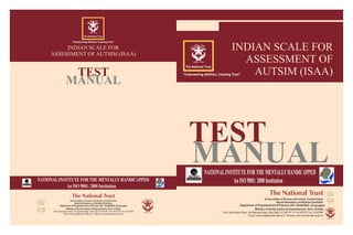 INDIAN SCALE FOR
ASSESSMENT OF
AUTSIM (ISAA)
TEST
NATIONALINSTITUTEFORTHEMENTALLYHANDICAPPED
AnISO9001:2000Institution
MANUAL
(Divyangjan)
TEST
NATIONALINSTITUTE FOR THE MENTALLY HANDICAPPED
An ISO 9001: 2000 Institution
MANUAL
INDIAN SCALE FOR
ASSESSMENT OF AUTSIM (ISAA)
(Divyangjan)
 