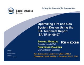 Optimizing Fire and Gas
System Design Using the
ISA Technical Report
ISA TR 84.00.07
EDWARD MARSZAL

Standards

President and CEO
SRINIVASAN GANESAN
MENA Region Manager

Certification
Education & Training
Publishing
Conferences & Exhibits

ISA Automation Conference 2013- EMEA
(Dammam, Saudi Arabia) – December 10-12, 2013

 