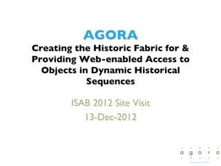 AGORA
Creating the Historic Fabric for 
Providing Web-enabled Access to
  Objects in Dynamic Historical
            Sequences 	


        ISAB 2012 Site Visit	

           13-Dec-2012	

 