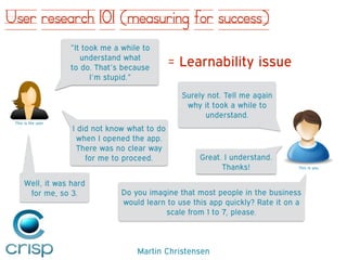 Martin Christensen
User research 101 (measuring for success)
= Learnability issue
”It took me a while to
understand what  
to do. That’s because  
I’m stupid.”
Do you imagine that most people in the business
would learn to use this app quickly? Rate it on a
scale from 1 to 7, please.
Surely not. Tell me again
why it took a while to
understand.
I did not know what to do
when I opened the app.
There was no clear way
for me to proceed. Great. I understand.
Thanks!
Well, it was hard
for me, so 3.
This is the user
This is you
 