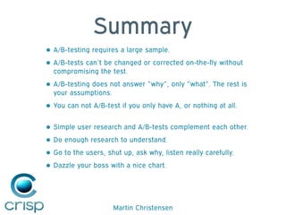 Martin Christensen
Summary
• A/B-testing requires a large sample.
• A/B-tests can’t be changed or corrected on-the-fly without
compromising the test.
• A/B-testing does not answer ”why”, only ”what”. The rest is
your assumptions.
• You can not A/B-test if you only have A, or nothing at all. 
• Simple user research and A/B-tests complement each other.
• Do enough research to understand.
• Go to the users, shut up, ask why, listen really carefully.
• Dazzle your boss with a nice chart.
 