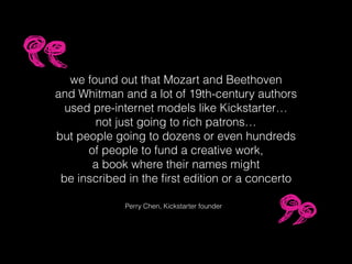 we found out that Mozart and Beethoven
and Whitman and a lot of 19th-century authors
used pre-internet models like Kickstarter…
not just going to rich patrons…
but people going to dozens or even hundreds
of people to fund a creative work,
a book where their names might
be inscribed in the ﬁrst edition or a concerto
Perry Chen, Kickstarter founder
 
