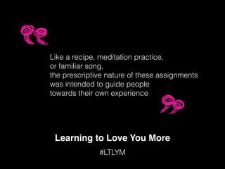 Learning to Love You More
#LTLYM
Like a recipe, meditation practice,
or familiar song,
the prescriptive nature of these assignments
was intended to guide people
towards their own experience
 