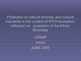 Protection of cultural diversity and cultural industries in the context of WTO accession; reflection on  protection of the Ethnic Minorities LERAP Hanoi JUNE 2005 