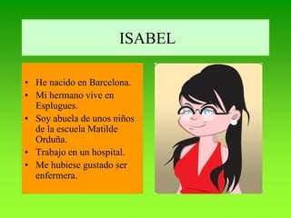 ISABEL

• He nacido en Barcelona.
• Mi hermano vive en
  Esplugues.
• Soy abuela de unos niños
  de la escuela Matilde
  Orduña.
• Trabajo en un hospital.
• Me hubiese gustado ser
  enfermera.
 