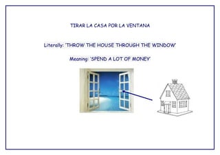 TIRAR LA CASA POR LA VENTANA



Literally: ‘THROW THE HOUSE THROUGH THE WINDOW’

         Meaning: ‘SPEND A LOT OF MONEY’
 