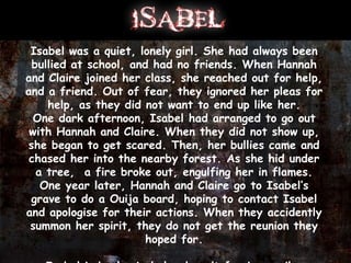 Isabel was a quiet, lonely girl. She had always been
 bullied at school, and had no friends. When Hannah
and Claire joined her class, she reached out for help,
and a friend. Out of fear, they ignored her pleas for
    help, as they did not want to end up like her.
  One dark afternoon, Isabel had arranged to go out
 with Hannah and Claire. When they did not show up,
she began to get scared. Then, her bullies came and
 chased her into the nearby forest. As she hid under
  a tree, a fire broke out, engulfing her in flames.
   One year later, Hannah and Claire go to Isabel’s
 grave to do a Ouija board, hoping to contact Isabel
and apologise for their actions. When they accidently
 summon her spirit, they do not get the reunion they
                       hoped for.
 