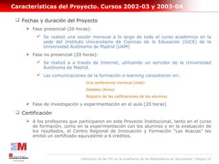 Características del Proyecto. Cursos 2002-03 y 2003-04

  Fechas y duración del Proyecto
      Fase presencial (20 horas):
          Se realizó una sesión mensual a lo largo de todo el curso académico en la
           sede del Instituto Universitario de Ciencias de la Educación (IUCE) de la
           Universidad Autónoma de Madrid (UAM)
      Fase no presencial (20 horas):
          Se realizó a a través de Internet, utilizando un servidor de la Universidad
           Autónoma de Madrid.
          Las comunicaciones de la formación e-learning consistieron en:
                                 Una conferencia mensual (chat)
                                 Debates (foros)
                                 Registro de las calificaciones de los alumnos

      Fase de investigación y experimentación en el aula (20 horas)

  Certificación
      A los profesores que participaron en este Proyecto Institucional, tanto en el curso
       de formación, como en la experimentación con los alumnos y en la evaluación de
       los resultados, el Centro Regional de Innovación y Formación “Las Acacias” les
       emitió un certificado equivalente a 6 créditos.




                              Utilización de las TIC en la enseñanza de las Matemáticas en Secundaria | Página 10
 