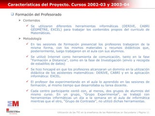 Características del Proyecto. Cursos 2002-03 y 2003-04

  Formación del Profesorado
      Contenidos
          Se utilizaron diferentes herramientas informáticas (DERIVE, CABRI
           GÉOMÈTRE, EXCEL) para trabajar los contenidos propios del currículo de
           Matemáticas.
      Metodología
          En las sesiones de formación presencial los profesores trabajaron de la
           misma forma, con los mismos materiales y recursos didácticos que,
           posteriormente, luego trabajaron en el aula con sus alumnos.
          Se utilizó Internet como herramienta de comunicación, tanto en la fase
           “Formación a Distancia”, como en la fase de Investigación (envío y recogida
           de estadillos de datos)
          Se hizo hincapié en que los profesores alcanzaran un dominio en la utilización
           didáctica de los asistentes matemáticos: DERIVE, CABRI y en la aplicación
           informática: EXCEL.
          El profesor iba experimentando en el aula lo aprendido en las sesiones de
           formación, al mismo tiempo que desarrollaba su tarea docente.
          Cada centro participante contó con, al menos, dos grupos de alumnos del
           mismo curso. En un grupo, “Grupo Experimental”, se trabajó con
           herramientas informáticas un día a la semana en el aula de informática
           mientras que el otro, “Grupo de Contraste”, no utilizó dichas herramientas.


                             Utilización de las TIC en la enseñanza de las Matemáticas en Secundaria | Página 11
 