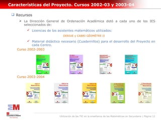 Características del Proyecto. Cursos 2002-03 y 2003-04

  Recursos
     La Dirección General de Ordenación Académica dotó a cada uno de los IES
      seleccionados de:
          Licencias de los asistentes matemáticos utilizados:
                                DERIVE y CABRI GÉOMÈTRE II

          Material didáctico necesario (Cuadernillos) para el desarrollo del Proyecto en
           cada Centro.
   Curso 2002-2003




   Curso 2003-2004




                             Utilización de las TIC en la enseñanza de las Matemáticas en Secundaria | Página 12
 