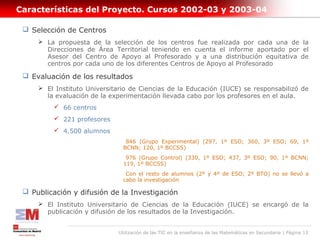 Características del Proyecto. Cursos 2002-03 y 2003-04

  Selección de Centros
      La propuesta de la selección de los centros fue realizada por cada una de la
       Direcciones de Área Territorial teniendo en cuenta el informe aportado por el
       Asesor del Centro de Apoyo al Profesorado y a una distribución equitativa de
       centros por cada uno de los diferentes Centros de Apoyo al Profesorado

  Evaluación de los resultados
      El Instituto Universitario de Ciencias de la Educación (IUCE) se responsabilizó de
       la evaluación de la experimentación llevada cabo por los profesores en el aula.
          66 centros
          221 profesores
          4.500 alumnos
                                846 (Grupo Experimental) (297, 1º ESO; 360, 3º ESO; 69, 1º
                               BCNN; 120, 1º BCCSS)
                                976 (Grupo Control) (330, 1º ESO; 437, 3º ESO; 90, 1º BCNN;
                               119, 1º BCCSS)
                                Con el resto de alumnos (2º y 4º de ESO; 2º BTO) no se llevó a
                               cabo la investigación

  Publicación y difusión de la Investigación
      El Instituto Universitario de Ciencias de la Educación (IUCE) se encargó de la
       publicación y difusión de los resultados de la Investigación.


                             Utilización de las TIC en la enseñanza de las Matemáticas en Secundaria | Página 13
 