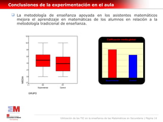 Conclusiones de la experimentación en el aula

  La metodología de enseñanza apoyada en los asistentes matemáticos
   mejora el aprendizaje en matemáticas de los alumnos en relación a la
   metodología tradicional de enseñanza.


             12
                                                                                 Calificación media global
             10                                                           6


                                                                          5
             8

                                                                          4
             6
                                                                          3
             4
                                                                          2

             2
                                                                          1

             0
     MEDIA




                                                                          0
                                                                                Experimental        Control
             -2
              N=              846          976

                          Experimental   Control


                  GRUPO




                                         Utilización de las TIC en la enseñanza de las Matemáticas en Secundaria | Página 14
 