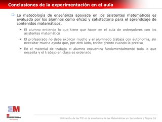 Conclusiones de la experimentación en el aula

  La metodología de enseñanza apoyada en los asistentes matemáticos es
   evaluada por los alumnos como eficaz y satisfactoria para el aprendizaje de
   contenidos matemáticos.
      El alumno entiende lo que tiene que hacer en el aula de ordenadores con los
       asistentes matemático
      El profesorado no debe explicar mucho y el alumnado trabaja con autonomía, sin
       necesitar mucha ayuda que, por otro lado, recibe pronto cuando la precisa
      En el material de trabajo el alumno encuentra fundamentalmente todo lo que
       necesita y el trabajo en clase es ordenado




                            Utilización de las TIC en la enseñanza de las Matemáticas en Secundaria | Página 16
 