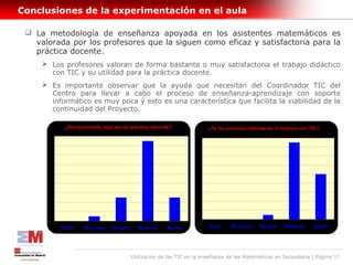 Conclusiones de la experimentación en el aula

  La metodología de enseñanza apoyada en los asistentes matemáticos es
   valorada por los profesores que la siguen como eficaz y satisfactoria para la
   práctica docente.
      Los profesores valoran de forma bastante o muy satisfactoria el trabajo didáctico
       con TIC y su utilidad para la práctica docente.
      Es importante observar que la ayuda que necesitan del Coordinador TIC del
       Centro para llevar a cabo el proceso de enseñanza-aprendizaje con soporte
       informático es muy poca y esto es una característica que facilita la viabilidad de la
       continuidad del Proyecto.

            ¿Has aprendido algo par tu práctica docente?               ¿Te ha parecico interesante el trabajo con TIC?
      18                                                          18
      16                                                          16
      14                                                          14

      12                                                          12

      10                                                          10

       8                                                           8

       6                                                           6

       4                                                           4

       2                                                           2

       0                                                           0

           Nada    Muy poco    Regular     Bastante    Mucho            Nada    Muy poco    Regular    Bastante    Mucho




                                         Utilización de las TIC en la enseñanza de las Matemáticas en Secundaria | Página 17
 